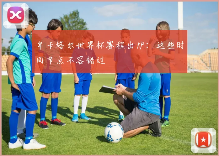 年卡塔尔世界杯赛程出炉:这些时间节点不容错过