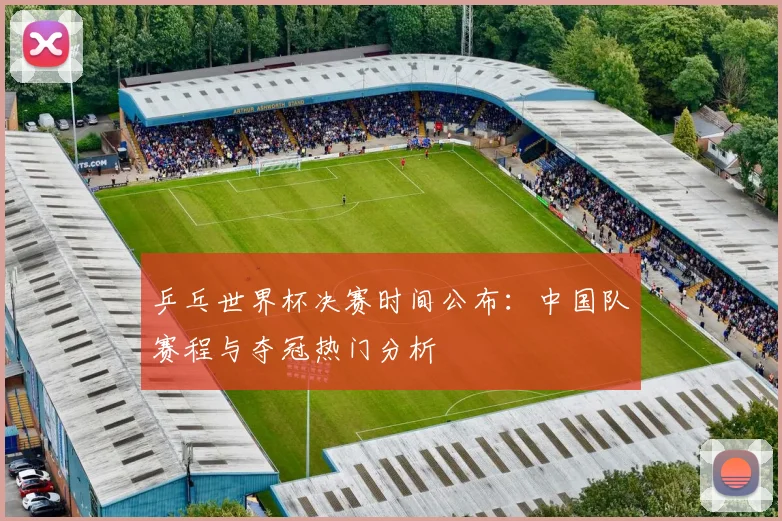 乒乓世界杯决赛时间公布：中国队赛程与夺冠热门分析