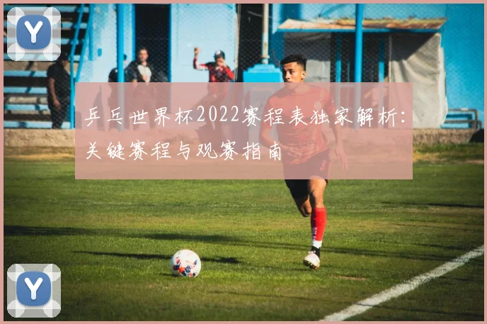 乒乓世界杯2022赛程表独家解析：关键赛程与观赛指南