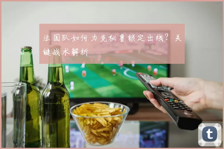 法国队如何力克秘鲁锁定出线？关键战术解析