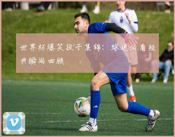 世界杯爆笑段子集锦：球迷必看经典瞬间回顾