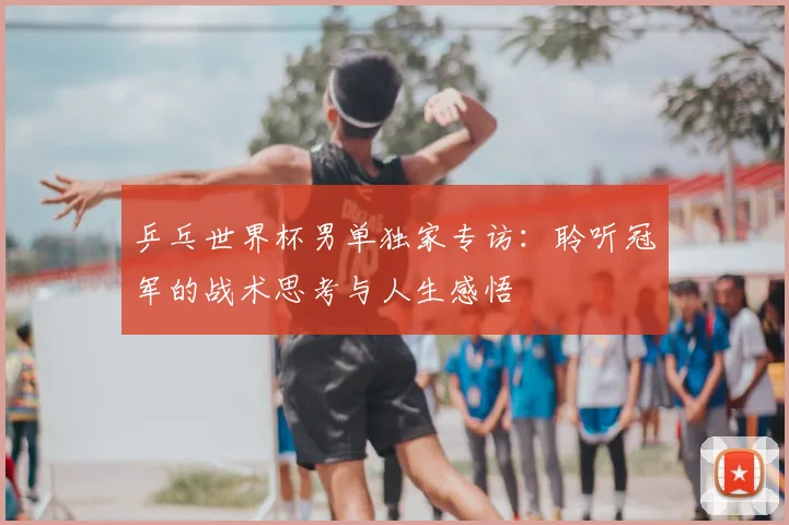 乒乓世界杯男单独家专访：聆听冠军的战术思考与人生感悟