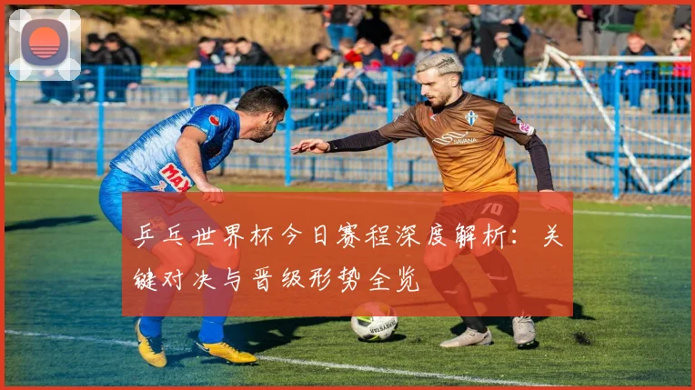 乒乓世界杯今日赛程深度解析：关键对决与晋级形势全览