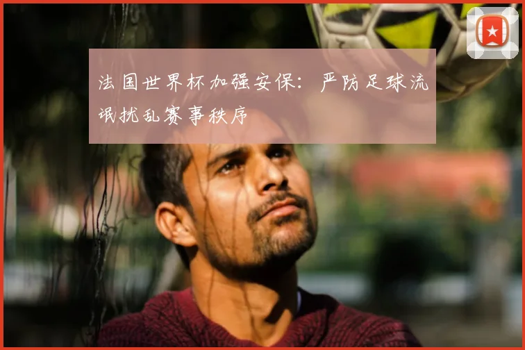 法国世界杯加强安保:严防足球流氓扰乱赛事秩序