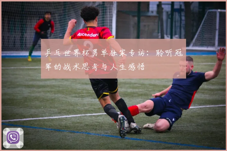 乒乓世界杯男单独家专访：聆听冠军的战术思考与人生感悟