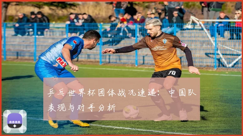 乒乓世界杯团体战况速递：中国队表现与对手分析