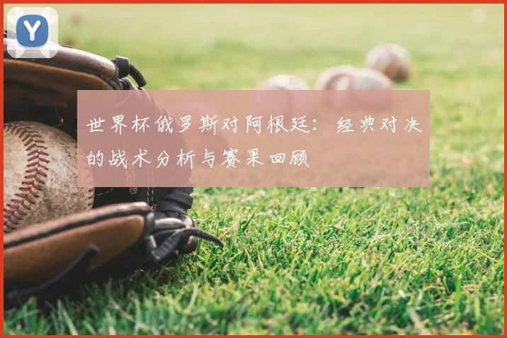 世界杯俄罗斯对阿根廷：经典对决的战术分析与赛果回顾