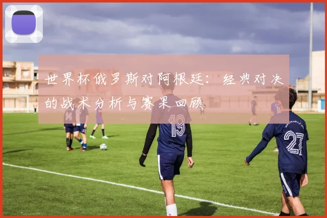 世界杯俄罗斯对阿根廷：经典对决的战术分析与赛果回顾