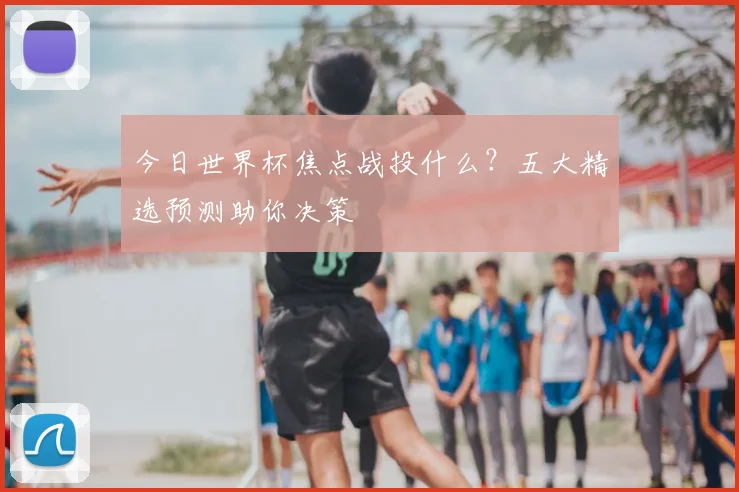今日世界杯焦点战投什么?五大精选预测助你决策