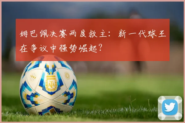 姆巴佩决赛两度救主：新一代球王在争议中强势崛起？
