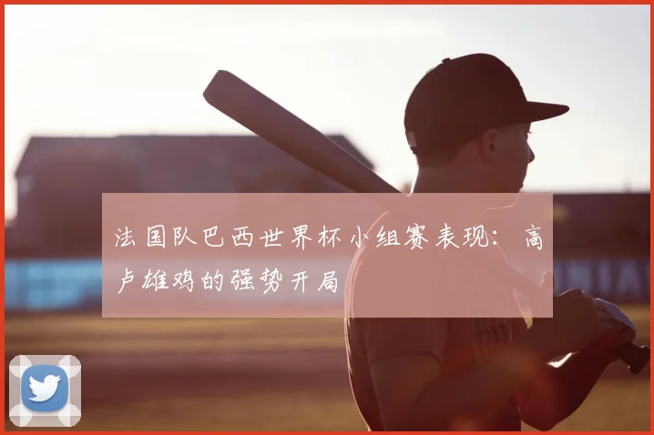 法国队巴西世界杯小组赛表现：高卢雄鸡的强势开局