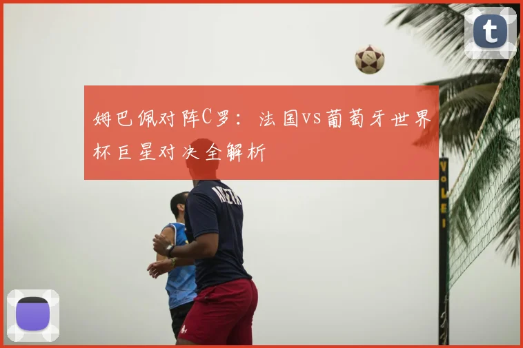 姆巴佩对阵C罗：法国vs葡萄牙世界杯巨星对决全解析